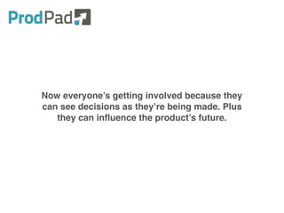 Now everyone’s getting involved because they
can see decisions as they’re being made. Plus
they can influence the product’s future.
 