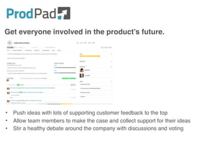 Get everyone involved in the product’s future.
• Push ideas with lots of supporting customer feedback to the top
• Allow team members to make the case and collect support for their ideas
• Stir a healthy debate around the company with discussions and voting
 