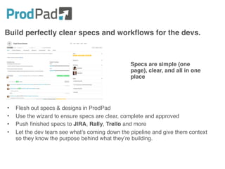 Build perfectly clear specs and workflows for the devs.
• Flesh out specs & designs in ProdPad
• Use the wizard to ensure specs are clear, complete and approved
• Push finished specs to JIRA, Rally, Trello and more
• Let the dev team see what’s coming down the pipeline and give them context
so they know the purpose behind what they’re building.
Specs are simple (one
page), clear, and all in one
place
 