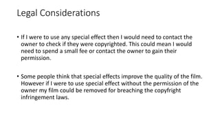 Legal Considerations
• If I were to use any special effect then I would need to contact the
owner to check if they were copyrighted. This could mean I would
need to spend a small fee or contact the owner to gain their
permission.
• Some people think that special effects improve the quality of the film.
However if I were to use special effect without the permission of the
owner my film could be removed for breaching the copyfright
infringement laws.
 