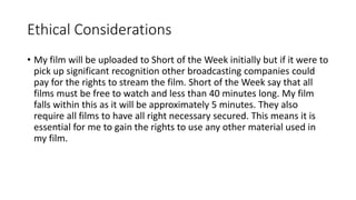 Ethical Considerations
• My film will be uploaded to Short of the Week initially but if it were to
pick up significant recognition other broadcasting companies could
pay for the rights to stream the film. Short of the Week say that all
films must be free to watch and less than 40 minutes long. My film
falls within this as it will be approximately 5 minutes. They also
require all films to have all right necessary secured. This means it is
essential for me to gain the rights to use any other material used in
my film.
 