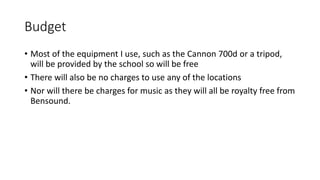 Budget
• Most of the equipment I use, such as the Cannon 700d or a tripod,
will be provided by the school so will be free
• There will also be no charges to use any of the locations
• Nor will there be charges for music as they will all be royalty free from
Bensound.
 