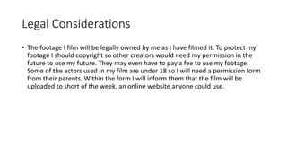 Legal Considerations
• The footage I film will be legally owned by me as I have filmed it. To protect my
footage I should copyright so other creators would need my permission in the
future to use my future. They may even have to pay a fee to use my footage.
Some of the actors used in my film are under 18 so I will need a permission form
from their parents. Within the form I will inform them that the film will be
uploaded to short of the week, an online website anyone could use.
 