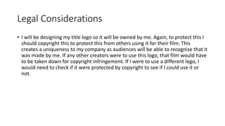 Legal Considerations
• I will be designing my title logo so it will be owned by me. Again, to protect this I
should copyright this to protect this from others using it for their film. This
creates a uniqueness to my company as audiences will be able to recognise that it
was made by me. If any other creators were to use this logo, that film would have
to be taken down for copyright infringement. If I were to use a different logo, I
would need to check if it were protected by copyright to see if I could use it or
not.
 