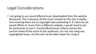 Legal Considerations
• I am going to use sound effects/music downloaded from the website
Bensound. This is because all the music created on the site is royalty
free meaning there are no copyright laws protecting it. If I were to use
sound effects or music from a different website, I would need to ask
for permission to use it. Sound effects/music help to convey the
current mood of the scene to the audiences. As I am not using any
copyrighted music, my film will not be taken down for using it.
 