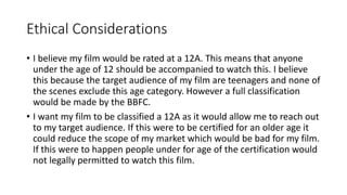 Ethical Considerations
• I believe my film would be rated at a 12A. This means that anyone
under the age of 12 should be accompanied to watch this. I believe
this because the target audience of my film are teenagers and none of
the scenes exclude this age category. However a full classification
would be made by the BBFC.
• I want my film to be classified a 12A as it would allow me to reach out
to my target audience. If this were to be certified for an older age it
could reduce the scope of my market which would be bad for my film.
If this were to happen people under for age of the certification would
not legally permitted to watch this film.
 