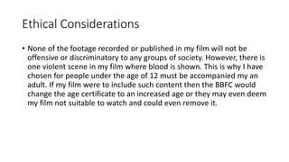 Ethical Considerations
• None of the footage recorded or published in my film will not be
offensive or discriminatory to any groups of society. However, there is
one violent scene in my film where blood is shown. This is why I have
chosen for people under the age of 12 must be accompanied my an
adult. If my film were to include such content then the BBFC would
change the age certificate to an increased age or they may even deem
my film not suitable to watch and could even remove it.
 