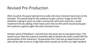 Revised Pre-Production
After my pitch, the panel advised me to add a bit more character back story to the
storyline. This would help for the audience to get a clearer image on the film
therefore making it easier to make a connection with each character. I could
implement this by adding a flash back scene into my film which would easily give
the audience a good insight into each characters lives.
Another piece of feedback I received from the panel was to cast good actors. This
would ensure that the audience would be able to believe the actors could fulfil the
personalities of the characters. To guarantee this I will cast an experienced actor
who will be able to act on a high level which would set my film at a high standard.
 