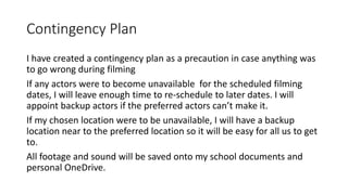 Contingency Plan
I have created a contingency plan as a precaution in case anything was
to go wrong during filming
If any actors were to become unavailable for the scheduled filming
dates, I will leave enough time to re-schedule to later dates. I will
appoint backup actors if the preferred actors can’t make it.
If my chosen location were to be unavailable, I will have a backup
location near to the preferred location so it will be easy for all us to get
to.
All footage and sound will be saved onto my school documents and
personal OneDrive.
 
