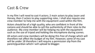 Cast & Crew
In my film I will need to cast 4 actors; 2 main actors to play Jason and
Harvey, then 2 actors to play supporting roles. I shall also require one
crew member to help me with the equipment used within the film.
Actors should be of a high quality, who are confident in front of the
camera and should be able to sell the authenticity of their roles to the
audience. My crew member will be helping my with the equipment
such as the use of tripod and holding the microphone during scenes.
All actors and crew members will be doing this free of charge which will
therefore not affect the budget of my film. However, some of my cast
will be under 18 therefore I will require a permission slip from the
parent/guardian which I will upload to blogger.
 