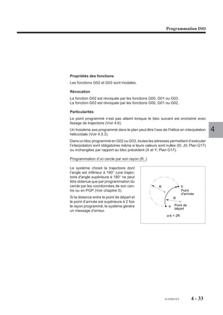 Programmation ISO




Propriétés des fonctions
Les fonctions G02 et G03 sont modales.

Révocation
La fonction G02 est révoquée par les fonctions G00, G01 ou G03.
La fonction G03 est révoquée par les fonctions G00, G01 ou G02.

Particularités
Le point programmé n’est pas atteint lorsque le bloc suivant est enchaîné avec
lissage de trajectoire (Voir 4.6).
Un troisième axe programmé dans le plan peut être l’axe de l’hélice en interpolation      4
hélicoïdale (Voir 4.5.3).
Dans un bloc programmé en G02 ou G03, toutes les adresses permettant d’exécuter
l’interpolation sont obligatoires même si leurs valeurs sont nulles (I0, J0; Plan G17)
ou inchangées par rapport au bloc précédent (X et Y; Plan G17).

Programmation d’un cercle par son rayon (R..)

Le système choisit la trajectoire dont
l’angle est inférieur à 180° (une trajec-
toire d'angle supérieure à 180° ne peut
être obtenue que par programmation du
cercle par les coordonnées de son cen-                  R                 b
tre ou en PGP (Voir chapitre 5).                                          Point
                                                                          d'arrivée
Si la distance entre le point de départ et                        R
le point d’arrivée est supérieure à 2 fois
le rayon programmé, le système génère                         a    Point de
                                                                   départ
un message d’erreur.
                                                             a-b < 2R




                                                            fr-938819/5          4 - 33
 