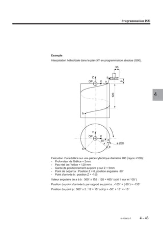 Programmation ISO




Exemple
Interpolation hélicoïdale dans le plan XY en programmation absolue (G90).

                                                                   50


                                   Z                 p
                                OP        X      a




                                                                        5
                                                                                               4


                          b                                  120




                                  Y
                                OP        X
                                           30°       p
                                                                   ø 200
                                                         a
                          b


Exécution d’une hélice sur une pièce cylindrique diamètre 200 (rayon =100) :
- Profondeur de l’hélice = 2mm
- Pas réel de l’hélice = 120 mm
- Garde de positionnement au point p sur Z = 5mm
- Point de départ a : Position Z = 0, position angulaire -30°
- Point d’arrivée b : position Z = -155
Valeur angulaire de a à b : 360° x 155 : 120 = 465° (soit 1 tour et 105°)
Position du point d’arrivée b par rapport au point a : -105° + (-30°) = -135°
Position du point p : 360° x 5 : 12 = 15° soit p = -30° + 15° = -15°




                                                                        fr-938819/5   4 - 43
 