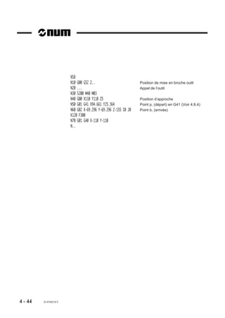 %58
                       N10 G00 G52 Z..                         Position de mise en broche outil
                       N20 ...                                 Appel de l’outil
                       N30 S200 M40 M03
                       N40 G00 X110 Y110 Z5                    Position d’approche
                       N50 G01 G41 X94.661 Y25.364             Point p, (départ) en G41 (Voir 4.8.4)
                       N60 G02 X-69.296 Y-69.296 Z-155 I0 J0   Point b, (arrivée)
                       K120 F300
                       N70 G01 G40 X-110 Y-110
                       N..




4 - 44   fr-938819/5
 
