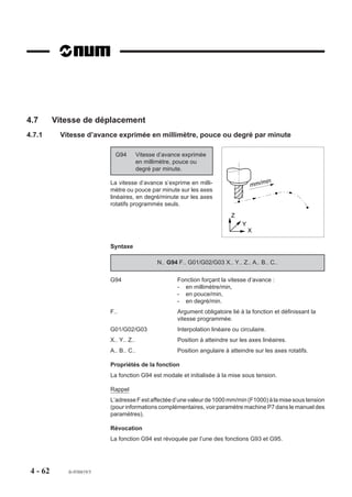 4.7       Vitesse de déplacement
4.7.1      Vitesse d’avance exprimée en millimètre, pouce ou degré par minute

                             G94         Vitesse d’avance exprimée
                                         en millimètre, pouce ou
                                         degré par minute.

                                                                                               in
                           La vitesse d’avance s’exprime en milli-                    mm/m
                           mètre ou pouce par minute sur les axes
                           linéaires, en degré/minute sur les axes
                           rotatifs programmés seuls.
                                                                             Z
                                                                                  Y
                                                                                      X

                           Syntaxe

                                                N.. G94 F.. G01/G02/G03 X.. Y.. Z.. A.. B.. C..

                           G94                         Fonction forçant la vitesse d’avance :
                                                       - en millimètre/min,
                                                       - en pouce/min,
                                                       - en degré/min.
                           F..                         Argument obligatoire lié à la fonction et définissant la
                                                       vitesse programmée.
                           G01/G02/G03                 Interpolation linéaire ou circulaire.
                           X.. Y.. Z..                 Position à atteindre sur les axes linéaires.
                           A.. B.. C..                 Position angulaire à atteindre sur les axes rotatifs.

                           Propriétés de la fonction
                           La fonction G94 est modale et initialisée à la mise sous tension.

                           Rappel
                           L’adresse F est affectée d’une valeur de 1000 mm/min (F1000) à la mise sous tension
                           (pour informations complémentaires, voir paramètre machine P7 dans le manuel des
                           paramètres).

                           Révocation
                           La fonction G94 est révoquée par l’une des fonctions G93 et G95.




 4 - 62      fr-938819/5
 