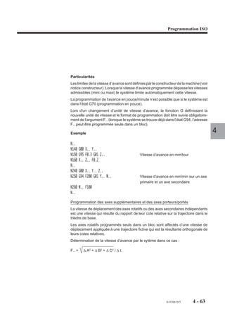 Programmation ISO




Particularités
Les limites de la vitesse d’avance sont définies par le constructeur de la machine (voir
notice constructeur). Lorsque la vitesse d’avance programmée dépasse les vitesses
admissibles (mini ou maxi) le système limite automatiquement cette vitesse.
La programmation de l’avance en pouce/minute n’est possible que si le système est
dans l’état G70 (programmation en pouce).
Lors d’un changement d’unité de vitesse d’avance, la fonction G définissant la
nouvelle unité de vitesse et le format de programmation doit être suivie obligatoire-
ment de l’argument F.. (lorsque le système se trouve déjà dans l’état G94, l’adresse
F.. peut être programmée seule dans un bloc).

Exemple                                                                                    4
N..
N140    G00 X.. Y..
N150    G95 F0.3 G01 Z..                    Vitesse d’avance en mm/tour
N160    X.. Z.. F0.2
N..
N240    G00 X.. Y.. Z..
N250    G94 F200 G01 Y.. W..                Vitesse d’avance en mm/min sur un axe
                                            primaire et un axe secondaire
N260 W.. F100
N..

Programmation des axes supplémentaires et des axes porteurs/portés
La vitesse de déplacement des axes rotatifs ou des axes secondaires indépendants
est une vitesse qui résulte du rapport de leur cote relative sur la trajectoire dans le
trièdre de base.
Les axes rotatifs programmés seuls dans un bloc sont affectés d’une vitesse de
déplacement appliquée à une trajectoire fictive qui est la résultante orthogonale de
leurs cotes relatives.
Détermination de la vitesse d’avance par le sytème dans ce cas :

F.. =     ∆ A2 + ∆ B2 + ∆ C2 / ∆ t.




                                                             fr-938819/5      4 - 63
 