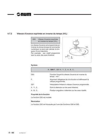 4.7.2     Vitesse d’avance exprimée en inverse du temps (V/L)

                            G93         Vitesse d’avance exprimée
                                                                                              Z
                                        en inverse du temps (V/L).

                          La vitesse d’avance est programmée en
                          inverse du temps lorsque la commande                                 F                 V/L
                          numérique ne peut pas calculer la lon-                                   X
                                                                                                   Y
                          gueur d’une trajectoire.
                          Par exemple : axe rotatif programmé                                                C
                                                                                                       axe
                          seul ou avec des axes linéaires.                       Z
                                                                             Y       X



                          Syntaxe

                                                    N.. G93 F.. G01 X.. Y.. Z.. A.. B.. C..

                          G93                          Fonction forçant la vitesse d’avance en inverse du
                                                       temps : min-1.
                          F..                          Argument obligatoire lié à la fonction et définissant la
                                                       vitesse programmée.
                          G01                          Interpolation linéaire à vitesse d’avance programmée.
                          X.. Y.. Z..                  Point à atteindre sur les axes linéaires.
                          A.. B.. C..                  Position angulaire à atteindre sur les axes rotatifs.

                          Propriété de la fonction
                          La fonction G93 est modale.

                          Révocation
                          La fonction G93 est révoquée par l’une des fonctions G94 et G95.




 4 - 66     fr-938819/5
 