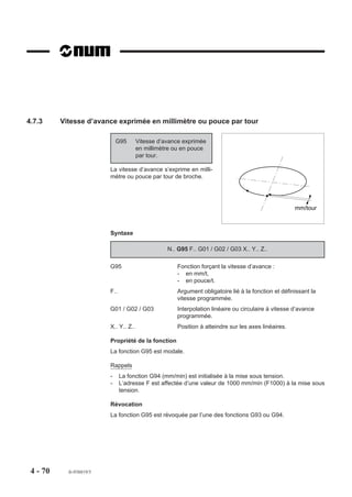 4.7.3     Vitesse d’avance exprimée en millimètre ou pouce par tour

                              G95       Vitesse d’avance exprimée
                                        en millimètre ou en pouce
                                        par tour.

                          La vitesse d’avance s’exprime en milli-
                          mètre ou pouce par tour de broche.




                                                                                                     mm/tour



                          Syntaxe

                                                   N.. G95 F.. G01 / G02 / G03 X.. Y.. Z..

                          G95                         Fonction forçant la vitesse d’avance :
                                                      - en mm/t,
                                                      - en pouce/t.
                          F..                         Argument obligatoire lié à la fonction et définissant la
                                                      vitesse programmée.
                          G01 / G02 / G03             Interpolation linéaire ou circulaire à vitesse d’avance
                                                      programmée.
                          X.. Y.. Z..                 Position à atteindre sur les axes linéaires.

                          Propriété de la fonction
                          La fonction G95 est modale.

                          Rappels
                          -     La fonction G94 (mm/min) est initialisée à la mise sous tension.
                          -     L’adresse F est affectée d’une valeur de 1000 mm/min (F1000) à la mise sous
                                tension.

                          Révocation
                          La fonction G95 est révoquée par l’une des fonctions G93 ou G94.




 4 - 70     fr-938819/5
 