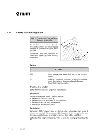 4.7.4     Vitesse d’avance tangentielle

                            G92 R Programmation de la vitesse
                                  d’avance tangentielle.

                          La fonction permet l’application de
                                                                        F..           i
                          l’avance tangentielle lors de l’usinage de               in
                                                                                  m
                          courbes en correction de rayon d'outil              R
                          (Voir 4.8.4).
                          L’avance F.. n’est plus appliquée au
                          centre outil, celle-ci pouvant être trop
                          importante.                                                       Avance
                                                                                          Tangentielle



                          Syntaxe

                                                               N.. G92 R..

                          G92                        Avance tangentielle appliquée à la correction de rayon
                                                     d’outil.
                          R..                        Argument obligatoire définissant la valeur minimale du
                                                     rayon de courbe en dessous de laquelle l’avance
                                                     tangentielle n’est pas traitée.

                          Propriété de la fonction
                          La fonction G92 suivie de l’argument R est modale.

                          Révocation
                          L’avance tangentielle G92 R.. est annulée par :
                          - la fonction d’annulation G92 R0,
                          - la fonction G92 R.. affectée d’un rayon différent,
                          - la fonction de fin de programme (M02),
                          - une remise à l’état initial (RAZ).

                          Particularités
                          La fonction G92 n’est pas traitée lors de la création automatique d’un cercle de
                          raccordement entre 2 éléments sécants (droites ou cercles) en correction de rayon,
                          l’avance reste identique à l’avance programmée dans le bloc précédent.
                          La fonction G92 programmée dans un bloc ne peut être accompagnée de trajectoi-
                          res.




 4 - 72     fr-938819/5
 
