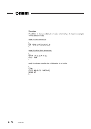 Exemples
                       Possibilités de chargement d’outil en broche suivant le type de machine (exemples
                       donnés à titre indicatif).

                       Appel d’outil automatique

                       N..
                       N100 T05 M06 (FRAISE DIAMETRE=20)
                       N..
                       Appel d’outil par sous programme.

                       N..
                       N80 T06 (FRAISE DIAMETRE=50)
                       N90 G77 H9000
                       N..

                       Appel d’outil avec présélection et indexation de la broche

                       N..
                       N20 M19
                       N30 T02 M60 (FRAISE DIAMETRE=30)
                       N40 M06 D02
                       N..




4 - 78   fr-938819/5
 