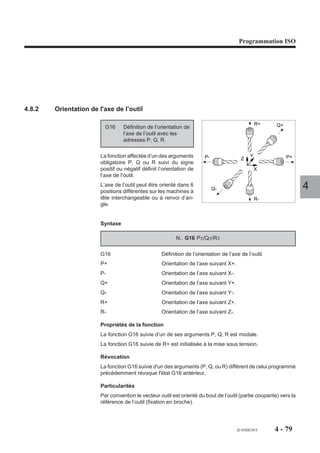 Programmation ISO




4.8.2   Orientation de l'axe de l’outil

                                                                                                 R+    Q+
                          G16     Définition de l’orientation de
                                  l’axe de l’outil avec les
                                  adresses P, Q, R.

                        La fonction affectée d’un des arguments         P-               Z
                                                                                             Y              P+
                        obligatoire P, Q ou R suivi du signe
                        positif ou négatif définit l’orientation de                              X
                        l’axe de l’outil.
                        L’axe de l’outil peut être orienté dans 6
                        positions différentes sur les machines à
                                                                             Q-                                    4
                        tête interchangeable ou à renvoi d’an-                                   R-
                        gle.


                        Syntaxe

                                                          N.. G16 P±/Q±/R±

                        G16                         Définition de l’orientation de l’axe de l’outil.
                        P+                          Orientation de l’axe suivant X+.
                        P-                          Orientation de l’axe suivant X-.
                        Q+                          Orientation de l’axe suivant Y+.
                        Q-                          Orientation de l’axe suivant Y-.
                        R+                          Orientation de l’axe suivant Z+.
                        R-                          Orientation de l’axe suivant Z-.

                        Propriétés de la fonction
                        La fonction G16 suivie d’un de ses arguments P, Q, R est modale.
                        La fonction G16 suivie de R+ est initialisée à la mise sous tension.

                        Révocation
                        La fonction G16 suivie d'un des arguments (P, Q, ou R) différent de celui programmé
                        précédemment révoque l'état G16 antérieur.

                        Particularités
                        Par convention le vecteur outil est orienté du bout de l’outil (partie coupante) vers la
                        référence de l’outil (fixation en broche).




                                                                                       fr-938819/5     4 - 79
 