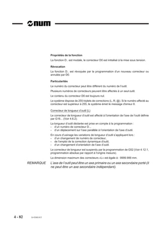 Propriétés de la fonction
                        La fonction D.. est modale, le correcteur D0 est initialisé à la mise sous tension.

                        Révocation
                        La fonction D.. est révoquée par la programmation d’un nouveau correcteur ou
                        annulée par D0.

                        Particularités
                        Le numéro du correcteur peut être différent du numéro de l’outil.
                        Plusieurs numéros de correcteurs peuvent être affectés à un seul outil.
                        Le contenu du correcteur D0 est toujours nul.
                        Le système dispose de 255 triplets de corrections (L, R, @). Si le numéro affecté au
                        correcteur est supérieur à 255, le système émet le message d'erreur 8.

                        Correcteur de longueur d’outil (L)
                        Le correcteur de longueur d’outil est affecté à l'orientation de l’axe de l’outil définie
                        par G16... (Voir 4.8.2).
                        La longueur d’outil déclarée est prise en compte à la programmation :
                        - d’un numéro de correcteur D..,
                        - d’un déplacement sur l’axe parallèle à l’orientation de l’axe d’outil.
                        En cours d’usinage les variations de longueur d’outil s’appliquent lors :
                        - d’un changement de numéro de correcteur,
                        - de l’emploi de la correction dynamique d'outil,
                        - d’un changement d’orientation de l’axe d’outil.
                        Le correcteur de longueur est suspendu par la programmation de G52 (Voir 4.12.1,
                        programmation absolue par rapport à l’origine mesure).
                        La dimension maximum des correcteurs «L» est égale à : 9999.999 mm.
         REMARQUE       L’axe de l’outil peut être un axe primaire ou un axe secondaire porté (il
                        ne peut être un axe secondaire indépendant).




4 - 82    fr-938819/5
 