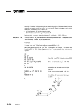 En cours d’usinage la modification d’une valeur de rayon d’outil n’est prise en compte
                        qu’après annulation de la correction de rayon par G40 puis reprogrammation de la
                        correction de rayon (G41 ou G42) suite à :
                        - un changement de numéro de correcteur,
                        - l’emploi de la correction dynamique d’outil.
                        La dimension maximum des correcteurs «R» est égale à : 9999.999 mm.
         REMARQUE       Les deux axes du plan d’interpolation peuvent être des axes primaires,
                        secondaires, portés ou indépendants.
                        Exemple
                        Usinage avec outil T05 affecté de 2 correcteurs D05 et D15.
                        Les correcteurs de rayon R.. de l’outil T05 sont pris en compte à la lecture des
                        fonctions G41 ou G42 et d’un déplacement sur l’un des axes du plan programmés
                        après D...

                        %65
                        N10   G17
                        N20   T05 D05 M06                          Appel de l’outil T05 et du correcteur D05
                        N30   S180 M40 M03
                        N40   G00 G41 (ou G42) X100 Y50            Prise en compte du rayon R de D05
                        N50   Z50
                        N..
                        N90   G00 G40 Z60                          Annulation de la correction de rayon
                                                                   de D05
                        N100 G41 (ou G42) X100 Y50 D15             Prise en compte du rayon R de D15
                        N..
                        N200 G00 G40 Z0                            Annulation de la correction de rayon
                                                                   de D15
                        N..

                                                                           N20

                                                                          N40

                                                                                R
                                               Z     Y

                                                      X
                                             OP




4 - 84    fr-938819/5
 
