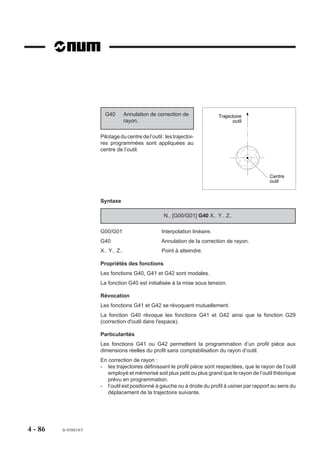 G40         Annulation de correction de               Trajectoire
                                     rayon.                                          outil


                       Pilotage du centre de l’outil : les trajectoi-
                       res programmées sont appliquées au
                       centre de l’outil.



                                                                                                  Centre
                                                                                                  outil



                       Syntaxe

                                                      N.. [G00/G01] G40 X.. Y.. Z..

                       G00/G01                       Interpolation linéaire.
                       G40                           Annulation de la correction de rayon.
                       X.. Y.. Z..                   Point à atteindre.

                       Propriétés des fonctions
                       Les fonctions G40, G41 et G42 sont modales.
                       La fonction G40 est initialisée à la mise sous tension.

                       Révocation
                       Les fonctions G41 et G42 se révoquent mutuellement.
                       La fonction G40 révoque les fonctions G41 et G42 ainsi que la fonction G29
                       (correction d'outil dans l'espace).

                       Particularités
                       Les fonctions G41 ou G42 permettent la programmation d’un profil pièce aux
                       dimensions réelles du profil sans comptabilisation du rayon d’outil.
                       En correction de rayon :
                       - les trajectoires définissant le profil pièce sont respectées, que le rayon de l’outil
                          employé et mémorisé soit plus petit ou plus grand que le rayon de l’outil théorique
                          prévu en programmation.
                       - l’outil est positionné à gauche ou à droite du profil à usiner par rapport au sens du
                          déplacement de la trajectoire suivante.




4 - 86   fr-938819/5
 