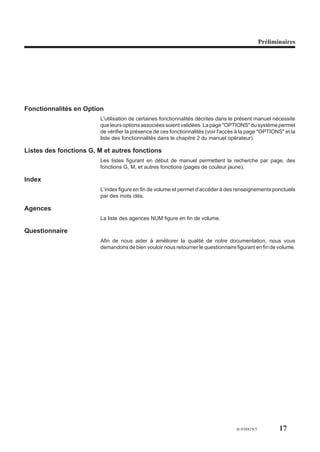 Préliminaires




Fonctionnalités en Option
                        L'utilisation de certaines fonctionnalités décrites dans le présent manuel nécessite
                        que leurs options associées soient validées. La page "OPTIONS" du système permet
                        de vérifier la présence de ces fonctionnalités (voir l'accès à la page "OPTIONS" et la
                        liste des fonctionnalités dans le chapitre 2 du manuel opérateur).

Listes des fonctions G, M et autres fonctions
                        Les listes figurant en début de manuel permettent la recherche par page, des
                        fonctions G, M, et autres fonctions (pages de couleur jaune).

Index
                        L’index figure en fin de volume et permet d’accéder à des renseignements ponctuels
                        par des mots clés.

Agences
                        La liste des agences NUM figure en fin de volume.

Questionnaire
                        Afin de nous aider à améliorer la qualité de notre documentation, nous vous
                        demandons de bien vouloir nous retourner le questionnaire figurant en fin de volume.




                                                                                    fr-938819/5          17
 