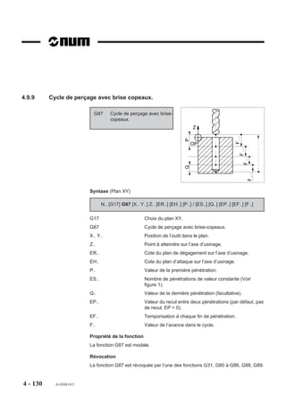 4.9.6     Cycles de taraudage

4.9.6.1     Cycle de taraudage


                            G84     Cycle de taraudage.

                          Ce cycle permet l'exécution d'un tarau-                             Sens de rotation
                          dage avec porte-taraud flottant.               Z
                                                                        OP




                                                                          ,,,,,,,,,,,,,,,,
                                                                          ,,, , ,,,,,,, ,,
                                                                          ,,,,,,,,,,,,,,,,
                                                                          ,,,,,,,,,,,,,,,,
                                                                          ,,,,,,, , , ,,,,
                                                                          ,,,,,,,,,,,,,,,,
                                                                          ,,,,,,,,,,,,,,,,
                                                                          ,,,,,,,,,,,,,,,,
                                                                          ,,,,,,,,,,,,,,,,
                                                                                                   F..
                                                                           ,
                                                                            ,,,,,,,,,,,,,




                                                                                                         F..
                                                                             ,,,,,
                                                                                                   EF




                                                                                       ,
                                                                                                    Inversion du
                                                                                                  sens de rotation

                          Syntaxe (Plan XY)

                                           N.. [G17] G84 [X.. Y..] Z.. [ER..] [EH..] EF.. [F..]

                          G17                        Choix du plan XY.
                          G84                        Cycle de taraudage.
                          X.. Y..                    Position de l’outil dans le plan.
                          Z..                        Point à atteindre sur l’axe d’usinage.
                          ER..                       Cote du plan de dégagement sur l’axe d’usinage.
                          EH..                       Cote du plan d'attaque sur l'axe d'usinage.
                          EF..                       Temporisation exprimée en secondes (maximum
                                                     99.99 s, format EF022, par défaut 1 seconde).
                          F..                        Valeur de l’avance dans le cycle.

                          Propriété de la fonction
                          La fonction G84 est modale.

                          Révocation
                          La fonction G84 est révoquée par l’une des fonctions G31, G80 à G83, G85 à G89.




4 - 120     fr-938819/5
 
