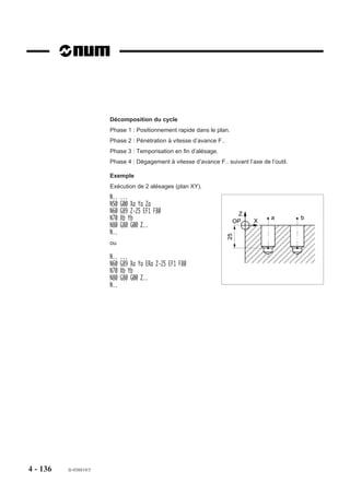 4.9.7     Cycle d’alésage

                            G85     Cycle d’alésage.



                                                                               Z
                                                                            OP




                                                                               ,,,,,,,,,,,,,,,,
                                                                               ,,,,,,,,,,,,,,,,
                                                                               ,,,,,,,,,,,,,,,,
                                                                               ,,,,,,,,,,,,,,,,
                                                                               ,,, , ,,,,,,,,,,
                                                                               ,,,,,,,,,,,,,,,,
                                                                               ,,,,,,,,,,,,,,,,
                                                                               ,,,,,,, , , ,,,,



                                                                                                    F..
                                                                                ,,,,,,,,,,,,,,




                                                                                 ,,,,,,,,,,, ,,
                          Syntaxe (Plan XY)

                                           N.. [G17] G85 [X.. Y..] Z.. [ER..] [EH..] [F..] [EF..]

                          G17                        Choix du plan XY.
                          G85                        Cycle d’alésage.
                          X.. Y..                    Position de l’outil dans le plan.
                          Z..                        Point à atteindre sur l'axe d'usinage.
                          ER..                       Cote du plan de dégagement sur l’axe d’usinage.
                          EH..                       Cote du plan d'attaque sur l'axe d'usinage.
                          F..                        Valeur de l’avance dans le cycle.
                          EF..                       Valeur de l’avance en dégagement
                                                     (par défaut, avance = F..)

                          Propriété de la fonction
                          La fonction G85 est modale.

                          Révocation
                          La fonction G85 est révoquée par l’une des fonctions G31, G80 à G84, G86 à G89.




4 - 126     fr-938819/5
 