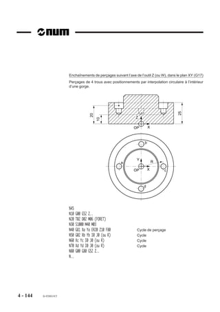 Phase 4 : Intervention de l’opérateur pour exécution du dressage de face.
                         Si l’opérateur répond au message et appuie sur la touche O (oui), il autorise
                         l’enchaînement à la phase suivante (5).
                         Phase 5 : Dégagement à vitesse rapide suivant l’axe de l’outil.
          REMARQUE       Le message «DRESSAGE TERMINE ? (O) :» intégré au cycle efface
                         un éventuel message programmé par l’adresse «$0» (Voir 4.18).

                         Exemple
                         Exécution de 2 alésages (plan XY).
                         N..   ...
                         N50   G00 Xa Ya Za
                         N60   G88 Z-12 F30                              Z
                         N70   Xb Yb                                            a               b
                         N80   G80 G00 Z..                           OP




                                                                         ,,,,,,,,,,,,,,,,
                                                                         ,,,,,,,,,,,,,,,,
                                                                         ,,,,,,,,,,,,,,,,
                                                                         ,,,,,,,,,,,,,,,,
                                                                         ,,,,,,,,,,,,,,,,
                                                                         ,,, , ,,,,,,,,,,
                                                                         ,,,,,,,,,,,,,,,,
                                                                         ,,,,,,,,,,,,,,,,
                                                                         ,,,,,,,,,,,,,,,,
                                                                         ,,,,,,,,,,,,,,,,
                                                                         ,,,,,,,,,,,,,,,,
                                                                         ,,,,,,,,,,,,,,,,
                                                                         ,,,,,,, , , , ,,
                                                                         ,,,,,,,,,,,,,,,,
                                                                         ,,,,,,,,,,,,,,,,
                                                                         ,,,,,,,,,,,,,,,,
                                                                          ,
                         N.
                                                                    12
                                                                           ,,,,,,,,,,,,,




                                                                            ,,,,,,
                         ou

                         N..   ...
                         N60   G88 Xa Ya ERa Z-12 F30
                         N70   Xb Yb
                         N80   G80 G00 Z..
                         N..




4 - 134    fr-938819/5
 
