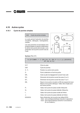 Décomposition du cycle
                        Phase 1 : Positionnement rapide dans le plan.
                        Phase 2 : Pénétration à vitesse d’avance F..
                        Phase 3 : Temporisation en fin d’alésage.
                        Phase 4 : Dégagement à vitesse d’avance F.. suivant l’axe de l’outil.

                        Exemple
                        Exécution de 2 alésages (plan XY).
                        N..   ...
                        N50   G00 Xa Ya Za
                        N60   G89 Z-25 EF1 F80                           Z
                        N70   Xb Yb                                     OP     X
                                                                                      a         b
                        N80   G80 G00 Z..




                                                                            ,,,,,,,,,,,,,,,,,
                                                                            ,,,,,,,,,,,,,,,,,
                                                                            ,,,,,,,,,,,,,,,,,
                                                                            ,,,,,,,,,,,,,,,,,
                                                                            ,,,,,,,,,,,,,,,,,
                                                                            ,,,,,,,,,,,,,,,,,
                                                                            ,, , , , , , , ,
                                                                            ,,,,,,,,,,,,,,,,,
                                                                            ,,,,,,,,,,,,,,,,,
                                                                            ,,,,,,,,,,,,,,,,,
                                                                            ,,, , , , , , , ,
                                                                            ,,,,,,,,,,,,,,,,,
                                                                            ,,,,,,,,,,,,,,,,,
                                                                             ,, , , , , , ,,,
                                                                              ,,,,,,,,,,,,,
                        N..




                                                                               ,,,,,,
                                                                       25

                        ou

                        N..   ...
                        N60   G89 Xa Ya ERa Z-25 EF1 F80




                                                                                            ,
                        N70   Xb Yb
                        N80   G80 G00 Z..
                        N..




4 - 136   fr-938819/5
 
