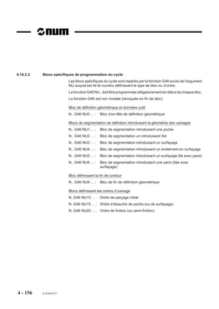 4.10      Autres cycles
4.10.1      Cycle de poches simples

                                                                                                         EX
                                  G45   Cycle de poches simples.
                                                                                        EB
                            Le cycle permet l’exécution de poches                                   EB
                            circulaires, oblongues, rectangulaires,
                            carrées.                                                  EX
                                                                                                         EX
                            Les axes primaires et secondaires sont
                            programmables en absolu et définissent
                                                                                         EB
                            le centre de la poche dans le plan, ou la

                                                                             EY
                                                                                                              EB




                                                                                               EY
                            profondeur de la poche suivant l’axe de
                            l’outil.


                            Syntaxe (Plan XY)

                                   N.. [G17] G45 X.. Y.. Z.. [ER..] EX.. EY.. [EB..] P.. Q.. [I.. ] [J..] [EG2/EG3]
                                                                EP.. EQ.. EI.. EJ..

                            G17                           Choix du plan
                            G45                           Cycle de poches.
                            X.. Y..                       Position du centre de la poche.
                            Z..                           Point à atteindre en fond de poche.
                            ER..                          Cote du plan de dégagement suivant l’axe outil.
                            EX..                          Dimension de la poche suivant les axes X ou U.
                            EY..                          Dimension de la poche suivant les axes Y ou V.
                            EB..                          Rayon d’une poche circulaire si EB est programmé seul.
                                                          Rayon d’une poche oblongue. Valeur des congés pour
                                                          les autres poches.
                            P..                           Valeur de la prise de passe axiale d’ébauche.
                            Q..                           Valeur de la prise de passe latérale d’ébauche.
                            I..                           Valeur de la prise de passe axiale de finition.
                            J..                           Valeur de la prise de passe latérale de finition.
                            EG2/EG3                       Sens d'éxécution de la poche (par défaut EG3)
                                                          - EG2 : sens antitrigonométrique (travail en opposition)
                                                          - EG3 : sens trigonométrique (travail en concordance,
                                                                  dit «en avalant»).


4 - 146       fr-938819/5
 