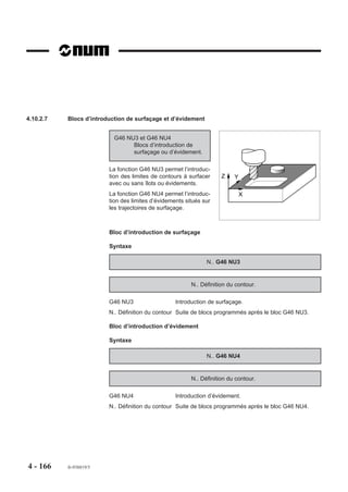 4.10.2.2   Blocs spécifiques de programmation du cycle
                         Les blocs spécifiques du cycle sont repérés par la fonction G46 suivie de l’argument
                         NU auquel est lié le numéro définissant le type de bloc ou d’ordre.
                         La fonction G46 NU.. doit être programmée obligatoirement en début de chaque bloc.
                         La fonction G46 est non modale (révoquée en fin de bloc).

                         Bloc de définition géométrique et données outil
                         N.. G46 NU0 ... :   Bloc d’en-tête de définition géométrique

                         Blocs de segmentation de définition introduisant la géométrie des usinages
                         N.. G46 NU1 ... :   Bloc de segmentation introduisant une poche
                         N.. G46 NU2 ... :   Bloc de segmentation un introduisant îlot
                         N.. G46 NU3 ... :   Bloc de segmentation introduisant un surfaçage
                         N.. G46 NU4 ... :   Bloc de segmentation introduisant un évidement en surfaçage
                         N.. G46 NU5 ... :   Bloc de segmentation introduisant un surfaçage (lié avec paroi)
                         N.. G46 NU6 ... :   Bloc de segmentation introduisant une paroi (liée avec
                                             surfaçage)

                         Bloc définissant la fin de contour
                         N.. G46 NU9 ... :   Bloc de fin de définition géométrique

                         Blocs définissant les ordres d’usinage
                         N..G46 NU10 ... : Ordre de perçage initial
                         N..G46 NU15 ... : Ordre d’ébauche de poche (ou de surfaçage)
                         N..G46 NU20 ... : Ordre de finition (ou semi-finition)




4 - 156    fr-938819/5
 