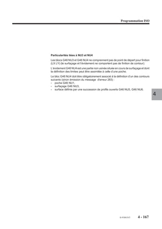 Programmation ISO




4.10.2.3   Spécificités de programmation des blocs de définition géométrique des contours
                         Les blocs G46 NU1 à G46 NU9 ne contiennent pas de numéro de poche NP.. (ou de
                         surfaçage), car ils sont directement associés au bloc G46 NU0 qui contient obliga-
                         toirement le numéro de poche (ou de surfaçage).
                         Les contours programmés après chaque bloc d’introduction G46 NU1 à G46 NU6
                         doivent être placés avant tout ordre d’usinage.
                         Les ordres de finition et semi-finition sont programmés avec le même ordre d’usinage
                         (G46 NU20).
                         Les blocs de définition des contours sont programmés à la suite de chaque bloc de
                         segmentation avec les fonctionnalités standard suivantes :
                         - programmation ISO avec ou sans PGP (Voir chapitre 5),                                  4
                         - programmation des variables programme «L» (Voir chapitre 6.1),
                         - appels de sous programmes G77 ... (Voir 4.11).

                         Particularités de programmation
                         Lorsque le cycle est programmé, le système doit être dans l’état G40 (annulation de
                         la correction de rayon d’outil «G41 ou G42»).
                         Seul le premier bloc d’un contour peut être programmé en G00, par exemple :
                         N.. ...
                         N110 G46 NU1 (POCHE)
                         N120 G00 X.. Y..
                         N130 G01 X..
                         Lorsque deux blocs successifs en G01 sont identiques (par exemple : même valeurs
                         en X et Y) le système émet un message d'erreur.
                         Le premier bloc d’un contour en PGP peut être programmé en G00 ou G01.
                         Des blocs en PGP peuvent contenir des cotes programmées perpendiculaires au
                         plan d’interpolation (par exemple Z.. dans le plan XY), dans ce cas ces cotes sont
                         ignorées (le plan d’interpolation est le plan modal défini lors de la programmation du
                         bloc d’en-tête de définition).
                         Lors d’appel d’usinage de contour par sous programme (G77 ...), on notera que les
                         usinages du programme principal ne doivent pas porter les mêmes numéros NP.. que
                         ceux qui sont appelés par sous programme.
                         Les paramètres externes «E» sont utilisables en lecture (Voir 6.2), mais doivent
                         programmés avec précautions (utilisation interdite en écriture).




                                                                                     fr-938819/5    4 - 157
 