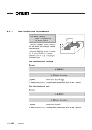 Coordonnées de départ et de fin d’usinage suivant le plan d’interpolation
                        Les coordonnées de départ et de fin d’usinage sont facultatives, mais éventuellement
                        programmables dans les blocs suivants :
                        - G46 NU0 ... : bloc d’en tête de définition
                        - G46 NU1 ... : bloc d’introduction d’une poche,
                        - G46 NU2 ... : bloc d’introduction d’un îlot.

                         Plan d’interpolation              G17                G18               G19

                         Départ d’usinage                 LX LY              LZ LX             LY LZ

                         Fin d’usinage                    EX EY              EZ EX             EY EZ

                        La syntaxe d’écriture des arguments doit être respectée dans le bloc, par exemple
                        en G18 : LZ LX et non LX LZ.

                        Utilisation du cycle sur machine multi-groupes d’axes
                        La fonction G46 peut être programmée sur machine multi-groupes d’axes, mais n’est
                        active que sur un seul groupe à la fois. Si deux cycles sont programmés simultané-
                        ment sur deux groupes d’axes à la fois, le système émet le message d'erreur 260
                        (mémoire de travail occupée).
                        On notera que la fonction ne peut être exécutée par un groupe d’axes automate.

                        Restrictions
                        En cours définitions de contours, les fonctions suivantes ne sont pas prises en
                        compte :
                        - décalage programmé (G59),
                        - décalage angulaire (ED),
                        - fonction miroir (G51),
                        - facteur d’échelle (G74),
                        - programmation en pouce (G70),
                        - excentration du plateau (DEC3).




4 - 158   fr-938819/5
 