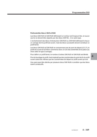 Programmation ISO




4.10.2.4   Spécificités de programmation des ordres d’usinage

                         Fonctions programmables avec les ordres d’usinages
                         Les fonctions suivantes peuvent être éventuellement utilisées avec les ordres
                         d’usinage (mais elles affectent l’ensemble des profils à usiner) :
                         - décalage angulaire (ED),
                         - fonction miroir (G51),
                         - facteur d’échelle (G74).

                         Contraintes liées aux ordres d’usinage
                         La plupart des contraintes proviennent des difficultés de passage des outils le long
                         des contours.                                                                                  4
                         Contraintes liées au passage de l’outil d’ébauche
                         Pour un trajet d’ébauche, il est nécessaire de respecter une relation d’échelle dans
                         le bloc d’en-tête de définition (G46 NU0) entre la passe latérale (Q) et le diamètre de
                         l’outil d’ébauche (ED), cela afin de ne pas laisser de matière dans la zone ébauchée.
                         Relation retenue : Q ≤ 0.66 ED
                         Si la relation n’est pas vérifiée, le système émet un message d'erreur.
                         Il est préconisé d’utiliser un outil d’ébauche de diamètre égal à l’outil prévu en semi-
                         finition; le diamètre de ce dernier étant soumis aux contraintes de non-collision avec
                         les éléments des profils programmés.

                         Contraintes liées au passage des outils de finition ou semi-finition
                         Pour la finition, le diamètre de l’outil utilisé doit être suffisamment petit pour atteindre
                         tous les éléments géométriques de chacun des contours et éviter la collision avec
                         d’autres contours programmés.
                         Pour la semi-finition, les contraintes sont identiques à la finition mais en plus il faut
                         raisonner sur un outil fictif ayant le même rayon que l’outil réel auquel il faut ajouter
                         la valeur de la surépaisseur programmée avec l’adresse J.
                         Afin d’enlever la matière restante suite à une ébauche, le diamètre de l’outil (do) de
                         semi-finition doit satisfaire à la relation suivante :
                         do ≥ 3/2 Q soit Q ≤ 0.66 do (Q = prise de passe latérale)




                                                                                         fr-938819/5      4 - 159
 