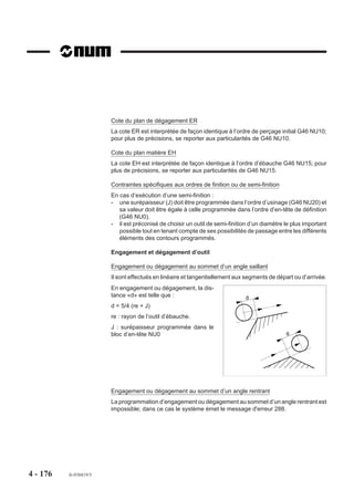 4.10.2.7   Blocs d’introduction de surfaçage et d’évidement


                           G46 NU3 et G46 NU4
                                 Blocs d’introduction de
                                 surfaçage ou d’évidement.

                         La fonction G46 NU3 permet l’introduc-
                         tion des limites de contours à surfacer     Z    Y
                         avec ou sans îlots ou évidements.
                         La fonction G46 NU4 permet l’introduc-               X
                         tion des limites d’évidements situés sur
                         les trajectoires de surfaçage.



                         Bloc d’introduction de surfaçage

                         Syntaxe

                                                               N.. G46 NU3


                                                         N.. Définition du contour.

                         G46 NU3                   Introduction de surfaçage.
                         N.. Définition du contour Suite de blocs programmés après le bloc G46 NU3.

                         Bloc d’introduction d’évidement

                         Syntaxe

                                                               N.. G46 NU4


                                                         N.. Définition du contour.

                         G46 NU4                   Introduction d’évidement.
                         N.. Définition du contour Suite de blocs programmés après le bloc G46 NU4.




4 - 166    fr-938819/5
 