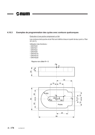 4.10.2.8   Blocs d’introduction de surfaçage et paroi


                           G46 NU5 et G46 NU6
                                 Blocs d’introduction de
                                 surfaçage et paroi.

                         La fonction G46 NU5 permet l’introduc-     Z     Y
                         tion des limites de surfaçage compre-
                         nant des parois.
                                                                          X
                         La fonction G46 NU6 permet l’introduc-
                         tion de parois liées à un surfaçage.
                         G46 NU5 et G46 NU6 sont obligatoi-
                         rement associés.

                         Bloc d’introduction de surfaçage

                         Syntaxe

                                                              N.. G46 NU5


                                                        N.. Définition du contour.

                         G46 NU5                 Introduction de surfaçage.
                         N.. Définition du contour Suite de blocs programmés après le bloc G46 NU5.

                         Bloc d’introduction de paroi

                         Syntaxe

                                                              N.. G46 NU6


                                                        N.. Définition du contour.

                         G46 NU6                 Introduction de paroi.
                         N.. Définition du contour Suite de blocs programmés après le bloc G46 NU6.




4 - 168    fr-938819/5
 