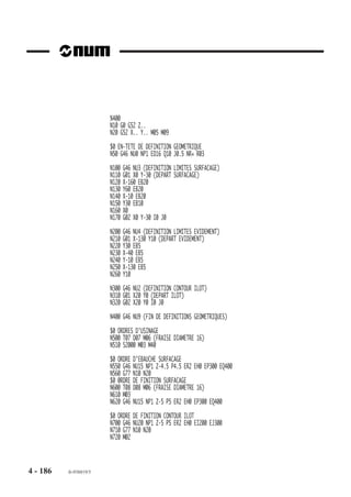 Cote du plan de dégagement ER
                        La cote ER est interprétée de façon identique à l’ordre de perçage initial G46 NU10;
                        pour plus de précisions, se reporter aux particularités de G46 NU10.

                        Cote du plan matière EH
                        La cote EH est interprétée de façon identique à l’ordre d’ébauche G46 NU15; pour
                        plus de précisions, se reporter aux particularités de G46 NU15.

                        Contraintes spécifiques aux ordres de finition ou de semi-finition
                        En cas d’exécution d’une semi-finition :
                        - une surépaisseur (J) doit être programmée dans l’ordre d’usinage (G46 NU20) et
                           sa valeur doit être égale à celle programmée dans l’ordre d’en-tête de définition
                           (G46 NU0).
                        - il est préconisé de choisir un outil de semi-finition d’un diamètre le plus important
                           possible tout en tenant compte de ses possibilités de passage entre les différents
                           éléments des contours programmés.

                        Engagement et dégagement d’outil

                        Engagement ou dégagement au sommet d’un angle saillant
                        Il sont effectués en linéaire et tangentiellement aux segments de départ ou d’arrivée.
                        En engagement ou dégagement, la dis-
                        tance «d» est telle que :                             d
                        d = 5/4 (re + J)
                                                                                ,,, ,,,,
                                                                             ,,,,,, ,,,,,,
                        re : rayon de l’outil d’ébauche.                    ,,,,,, ,,,,,,
                                                                            ,,,,,, ,,,,,,
                                                                            ,,,,,, ,,,,,,
                        J : surépaisseur programmée dans le                        ,
                                                                             ,,,,,, ,,,,,
                        bloc d’en-tête NU0                                   ,,,,,, ,,,,,d
                                                                            ,,,, ,,, ,
                                                                            ,,,, ,,,,, ,,,
                                                                                  ,,,,,,
                                                                                  ,, , ,
                                                                                  ,,,,,,
                                                                                  ,,,,,,
                                                                                  ,,, ,
                                                                                  ,,,,,,
                                                                                  ,,,,,,
                                                                                  ,,,,,,
                                                                                  ,,,,,,
                                                                                  ,,,,,,
                                                                                   ,,,,


                                                                                     ,
                                                                                        ,



                                                                                       ,




                        Engagement ou dégagement au sommet d’un angle rentrant
                        La programmation d’engagement ou dégagement au sommet d’un angle rentrant est
                        impossible; dans ce cas le système émet le message d'erreur 288.




4 - 176   fr-938819/5
 