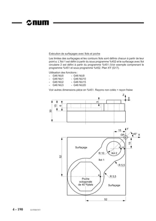 Exécution d’une poche comprenant sept îlots de formes différentes
                        Les contours de la poche et des îlots sont définis chacun à partir de leurs point de
                        départ a. Plan XY (G17). Dimensions extérieures de la pièce : 90 x 80 x 15
                        Utilisation des fonctions :
                        - G46 NU0
                        - G46 NU1
                        - G46 NU2
                        - G46 NU9
                        - G46 NU10
                        - G46 NU15
                        - G46 NU20

                                                                     Z
                                                                          X
                                  ,,,,,,,,,,,
                                  ,, , , , ,
                                  ,,,,,,,,,,,
                                  ,,,,,,,,,,,
                                  ,,,,,,,,,,,
                                  ,,,,,,,,,,,
                                  ,,,,,,,,,,,
                                  ,,,,,,,,,,,
                                  ,,,,,,,,,,,
                                  ,,,,,,,,,,,
                                  ,,,,,,,,,,,
                                  ,,,,,,,,,,,
                                  ,,,,,,,,,,,
                                  ,,,,,,,,,,,
                                  ,,,,,,,,,,,
                                  ,,,,,,,,,,,
                                  ,,,,,,,,,,,
                                  ,,,,,,,,,,,
                                  ,,,,,,,,,,,
                                  ,,,,,,,,,,,
                                  ,,,,,,,,,,,
                                  ,,,,,,,,,,,
                                  ,,,,,,,,,,,
                                  ,,,,,,,,,,,
                                  ,,,,,,,,,,,
                                  ,,,,,,,,,,,
                                  ,,,,,,
                                   ,,,,,,,,,,




                                                                                                          4
                                    ,,,,
                             15




                                                  40                                    40

                                                        20           5    8            20



                                          R8                                                     R8
                                                                                                                    10
                                                                     a        a
                        35




                                                            22                18            10
                                                                                                      a
                                                                                                                    18




                                                        ø 10         a                           a
                                                                                                                8




                                                        a            Y X
                                                                                                          5 5
                                                                                                                8




                                                                         OP
                             15




                                                                                                                    20




                                                        7,5
                                                                     8    8
                        35




                                                                                                 a
                             10




                                                                 a
                                          R6                              ø 18                   R6



                                                       15        10               20




4 - 180   fr-938819/5
 