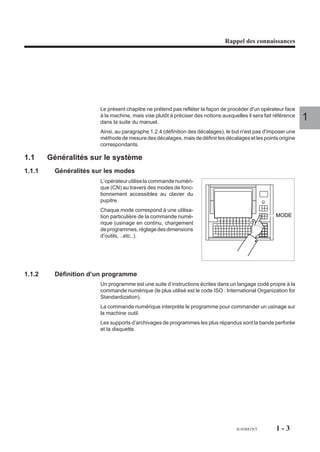 Rappel des connaissances




                        Le présent chapitre ne prétend pas refléter la façon de procéder d'un opérateur face
                        à la machine, mais vise plutôt à préciser des notions auxquelles il sera fait référence
                        dans la suite du manuel.
                                                                                                                  1
                        Ainsi, au paragraphe 1.2.4 (définition des décalages), le but n'est pas d'imposer une
                        méthode de mesure des décalages, mais de définir les décalages et les points origine
                        correspondants.

1.1     Généralités sur le système
1.1.1     Généralités sur les modes
                        L’opérateur utilise la commande numéri-
                        que (CN) au travers des modes de fonc-
                        tionnement accessibles au clavier du
                        pupitre.
                        Chaque mode correspond à une utilisa-
                        tion particulière de la commande numé-                                        MODE
                        rique (usinage en continu, chargement
                        de programmes, réglage des dimensions
                        d’outils, ..etc..).




1.1.2     Définition d’un programme
                        Un programme est une suite d’instructions écrites dans un langage codé propre à la
                        commande numérique (le plus utilisé est le code ISO : International Organization for
                        Standardization).
                        La commande numérique interprète le programme pour commander un usinage sur
                        la machine outil.
                        Les supports d’archivages de programmes les plus répandus sont la bande perforée
                        et la disquette.




                                                                                    fr-938819/5       1-3
 