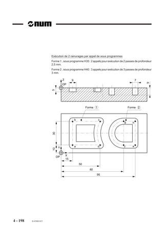 Exécution de surfaçages avec îlots et poche
                        Les limites des surfaçages et les contours îlots sont définis chacun à partir de leur
                        point a. L’îlot 1 est défini à partir du sous programme %452 et le surfacage avec îlot
                        circulaire 2 est défini à partir du programme %451 (Voir exemple comprenant le
                        programme %451 et sous programme %452. Plan XY (G17).
                        Utilisation des fonctions :
                        - G46 NU0           - G46 NU9
                        - G46 NU1           - G46 NU10
                        - G46 NU2           - G46 NU15
                        - G46 NU3           - G46 NU20
                        Voir autres dimensions pièce en %451. Rayons non cotés = rayon fraise
                                                                                                 Z
                                                                  5                                  X
                             15
                                  6
                        30




                                                                                                     Y
                                                                                            15
                                                                                             OP               45° X
                                                                                                         15




                                               Surfaçage                                    a a

                                                                     R 10          Ilot 2
                                  52




                                                                     Ilot 1
                                                                                            R 5,5


                                                                    a
                                                                                  R 5,5
                                                     Poche
                                                   octogonale
                                                  de 40 s/plats                  Surfaçage




                                                                            52


4 - 190   fr-938819/5
 