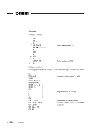 Particularités
                        Un sous programme appelé par les adresses N.. N.. peut être situé entre M02 et
                        «X OFF».
                        Si l’argument S est programmé dans un bloc contenant d’autres instructions, il doit
                        suivre immédiatement l’appel du sous programme.
                        Si l’appel d’un sous programme est défini par deux numéros de séquences et que
                        ceux-ci sont inversés (par exemple G77 N200 N10), le système parcourt le pro-
                        gramme dans l’ordre de déroulement normal de N10 à N200 et il n’y a pas d’affichage
                        d'erreur.

                        Contexte
                        Il est possible de sauvegarder le contexte du programme appelant en tête du sous
                        programme appelé. Ce contexte peut être restitué en fin d'exécution du programme
                        appelé. Cette sauvegarde et restitution utilisent les symboles d'accès à l'état
                        programme (Voir 6.7).

                        Non visualisation des sous programmes en cours d’exécution
                        Un sous programme et ses autres sous programmes internes en cours d’exécution
                        peuvent être non visualisés en page programme (PROG).
                        Le caractère « : » placé derrière le numéro du sous programme définit la non
                        visualisation et seul le bloc d’appel du sous programme est visualisé.
                        Par exemple :
                        Programme principal %10 appellant le sous programme %110: comportant lui même
                        un sous programme interne %210.
                        Seul le bloc N50 du programme %10 est visualisé durant l’exécution des sous
                        programmes %110 et %210.

                        %10                             %110:                           %210
                        N10                             N10                             N10
                        N..                             N..                             N..
                        N50 G77 H110                    N80 G77 H210                    N..
                        N..                             N..                             N..




4 - 194   fr-938819/5
 