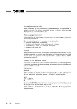Appels de séquences dans le programme
                        Appel du bloc N70 situé en amont dans
                        le programme %40.                         %40
                        L'appel du bloc peut être effectué au     N10
                        choix par :                               N..
                        N.. G77 N70 N70                           N..
                        ou                                        N70
                        N.. G77 N70                               N..
                                                                  N . . G77 N70 N70
                                                                  N..
                                                                  N . . M02



                        Appel de 3 répétitions des blocs N80 à
                        N140 situés en amont dans le programme    %50
                        %50.                                      N10
                                                                  N..
                                                                  N..
                                                                  N80
                                                                  N..     3 fois
                                                                  N140
                                                                  N150 G77 N80 N140 S3
                                                                  N..
                                                                  N . . M02


                        Appel de 4 répétitions des blocs N500 à
                        N550 situés en aval dans le programme     %60
                        %60, entre M02 et «X OFF».                N10
                                                                  N..
                                                                  N . . G77 N500 N550 S4
                                                                  N..
                                                                  N400 M02
                                                                  N500
                                                                  N..       4 fois
                                                                  N550




4 - 196   fr-938819/5
 