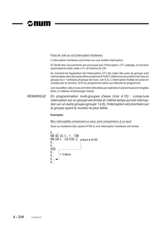 4.11.2    Appel de sous programme par fonction M

                            M..     Appel de sous programme                Programme
                                    par fonction M.                          courant
                                                                           %50
                                                                           N..
                          La fonction M.. appelle un sous pro-
                                                                           N..
                          gramme dont le numéro est attribué par                               Sous
                                                                           N..              programme
                          le constructeur machine (Voir paramètre
                                                                           N . . M55
                          machine P35).
                                                                           N..             %255
                                                                           N..             N..
                                                                                           N..
                                                                                           N..


                          Syntaxe

                                                                 N.. M..

                          M..                        Appel de sous programme par fonction M.

                          Propriété de la fonction
                          La fonction M.. programmée est modale.

                          Particularités
                          Un sous programme appelé par fonction M ne peut appeler lui même un autre sous
                          programme par fonction M. Par contre, l’imbrication avec un autre type d’appel est
                          possible (par fonction G ou en fonction automatisme), mais dans tous les cas deux
                          appels du même type ne peuvent s’imbriquer.
                          Un bloc comportant un appel de sous programme par fonction M peut éventuellement
                          comprendre un positionnement.
                          Par exemple : N.. M200 G00 X100
                          Dans ce cas, l'ordre de traitement du bloc est le suivant :
                          - transmission de M200 vers l'automate,
                          - exécution du déplacement X100,
                          - appel du sous programme défini dans P35.




4 - 200     fr-938819/5
 