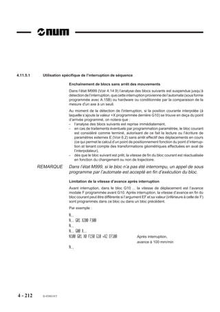 %11019 (INDEXATION BROCHE DURANT DEPLACEMENT)
                        VAR [br_pos] = [.BM62] *2+ [.BM65] *2+ [.BM64] - [.BM63] / 23+93524
                               [M998] = [.BM999] - [.BM997] +998
                               [tix(9)] [i]
                        ENDV
                        M997 (forcer enchainement blocs)
                        FOR [i] = 1 TO 9 DO [tix(i)] = [.IBX(i)]
                           BCLR [.IBX(i)] (suspendre deplacement)
                        ENDF
                        G997 (sortir M19)
                        G999
                        FOR [i] = 1 TO 9 DO
                           IF [tix(i)] = 1 THEN
                               BSET [.IBX(i)] (valider le deplacement)
                           ENDI
                        ENDF
                        G997 (lancer le deplacement)
                        (attendre broche en position)
                        WHILE E [br_pos] = 0 DO G4 F.1
                        ENDW
                        M[M998]

                        Appel de sous programme par fonction M en multi-groupes d'axes
                        Voir 4.15 (programmation spécifique en multi-groupes d'axes).

                        Exemple
                        Cas général : appel par la fonction M55 du sous programme %255

                        Programme courant        Sous programme %255

                        %50                      %255
                        N10 ...                  N10 ...
                        N..                      N..
                        N80 M55                  N..
                        N..                      N120
                        N..
                        N950 M02




4 - 202   fr-938819/5
 