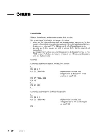 Exemples

                        Saut sans condition

                              %25
                              N10 ...
                              N..
                              N50 G79 N220                       Saut à la séquence N220
                              N60
                              N..
                              N190
                              N..
                              N220
                              N..
                              N250 G79 N60                       Saut à la séquence N60
                              N..

                        Saut avec condition
                        Comptage d’un nombre d’usinages à réaliser et saut lorsque le nombre est atteint.

                        %75
                        N10 L5 = 20                              Initialisation de la variable L5 à 20
                        N20 G52 Z..
                        N30 T01 D01 (OUTIL)
                        N40 S800 M40 M03
                        N50 G00 X.. Y.. Z..
                        N60 G01 Z..
                        N70
                        N..                                      Programme pour un usinage
                        N..
                        N..
                        N140
                        N150 L5 = L5 -1                          Décomptage à chaque passage
                        N160 G79 L5 = 0 N180                     Condition : Si L5 = 0, saut au bloc N180
                        N170 G79 N50                             Saut à N50
                        N180 G52 Z.. M05
                        N190 M02




4 - 204   fr-938819/5
 
