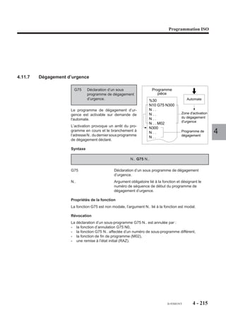 Programmation ISO




4.11.4   Appel de sous programme par fonction automatisme
                      En cours d’exécution d’un programme
                                                                          Programme
                      pièce, la fonction automatisme entraîne                pièce
                      le branchement au sous-programme
                      %9999.                                           %81                       Automate
                                                                       N..
                                                                       N..                          Sous
                                                                                                 programme
                                                                       N..
                                                                       N..                  %9999
                                                                       N..                  N..
                                                                       N..                  N..
                                                                       N..                  N..
                                                                                            N..                  4

                      Condition de prise en compte de l'appel du sous programme %9999
                      Programme pièce en cours d’exécution en mode :
                      - continu (CONT),
                      - séquentiel (SEQ),
                      - rapide (RAP).
                      Un sous programme appelé par fonction automatisme ne peut appeler lui même un
                      autre sous programme par fonction automatisme. Par contre, l’imbrication avec un
                      autre type d’appel est possible (par fonction M ou fonction G), mais dans tous les cas
                      deux appels du même type ne peuvent s’imbriquer.
                      Un programme pièce étant en cours d'exécution, l'appel du sous programme %9999
                      ne sera prise en compte qu'en fin de bloc interruptible, ou en fin d’exécution d’un bloc
                      non interruptible.
                      Définition : Un bloc non interruptible est un bloc créé par le système lors de la
                      décomposition d’un sous programme de cycle d'usinage (G31, G45, G81 ...) ou un
                      bloc dont la connaissance de certains paramètres est nécessaire pour l’exécution du
                      bloc suivant (enchaînement de 3 blocs en PGP).
                      S’il n’y a pas de programme pièce en cours d’exécution lors de l’appel du sous
                      programme %9999, le champ «CYCLE» s’éteint en fin d’exécution du sous pro-
                      gramme (le programme pièce n’est pas exécuté).
                      Les fonctions G01 et G40 sont forcées en début du sous programme.

                      Sous programme %9999 en cours d’exécution
                      L'automate ignore un nouvel appel ou le maintient de l’appel du sous programme
                      %9999 durant l’exécution de ce même sous programme.




                                                                                   fr-938819/5      4 - 205
 
