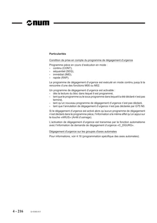 Fin du sous programme %9999
                        En fin d’exécution du sous programme le système n’émet pas de compte rendu de
                        prise en compte, c’est le sous programme qui doit transmettre l’information par
                        fonction «M» ou paramètre externe «E».

                        Retour au programme courant
                        Après exécution du sous programme, aucune des données programmées précé-
                        demment n’est restituée.
                        Les données suivantes sont à reprogrammer si nécessaires :
                        - fonctions préparatoires «G» modales,
                        - fonctions technologiques «S» et auxiliaires «M» modales,
                        - correcteur «D» , même si l’outil n’a pas été changé,
                        - variables programme «L».

                        Contexte
                        Il est possible de sauvegarder le contexte du programme appelant en tête du sous
                        programme appelé. Ce contexte peut être restitué en fin d'exécution du programme
                        appelé. Cette sauvegarde et restitution utilisent les symboles d'accès à l'état
                        programme (Voir 6.7).

                        Structure du sous programme %9999
                        Lorsque plusieurs fonctions sont susceptibles d’être traitées par un sous programme,
                        l'automate doit préciser la fonction appelée, ceci peut être effectué par paramètre
                        externe E40000 (Voir 6.2).
                        Par exemple :
                        Méthode 1 :
                        Chaque fonction fait l’objet d’un autre sous programme (%a, %b, %c ...), dans ce cas,
                        le sous programme %9999 est constitué d’un seul bloc qui sert de relais.

                        %9999
                        G77 H E40000 M..
                        N..
                        Le paramètre E40000 contient le numéro du sous programme demandé (a, b, c ...),
                        et la fonction «M» sert de compte rendu (CRM).
                        Cette méthode a l’inconvénient de créer une imbrication de sous programme
                        supplémentaire.




4 - 206   fr-938819/5
 